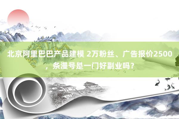 北京阿里巴巴产品建模 2万粉丝、广告报价2500，条漫号是一门好副业吗？