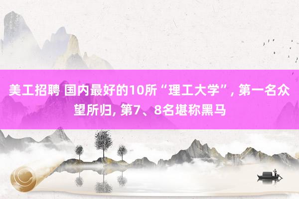 美工招聘 国内最好的10所“理工大学”, 第一名众望所归, 第7、8名堪称黑马