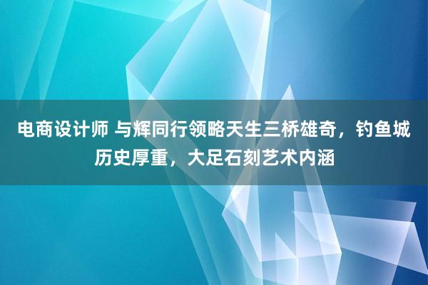 电商设计师 与辉同行领略天生三桥雄奇，钓鱼城历史厚重，大足石刻艺术内涵