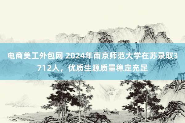 电商美工外包网 2024年南京师范大学在苏录取3712人，优质生源质量稳定充足