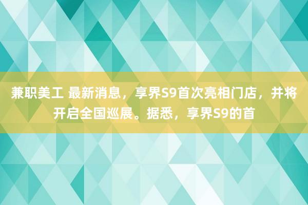 兼职美工 最新消息，享界S9首次亮相门店，并将开启全国巡展。据悉，享界S9的首