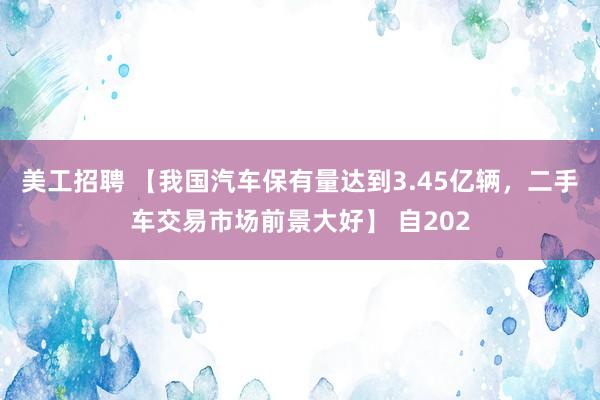 美工招聘 【我国汽车保有量达到3.45亿辆，二手车交易市场前景大好】 自202