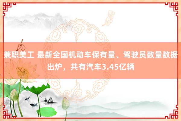 兼职美工 最新全国机动车保有量、驾驶员数量数据出炉，共有汽车3.45亿辆