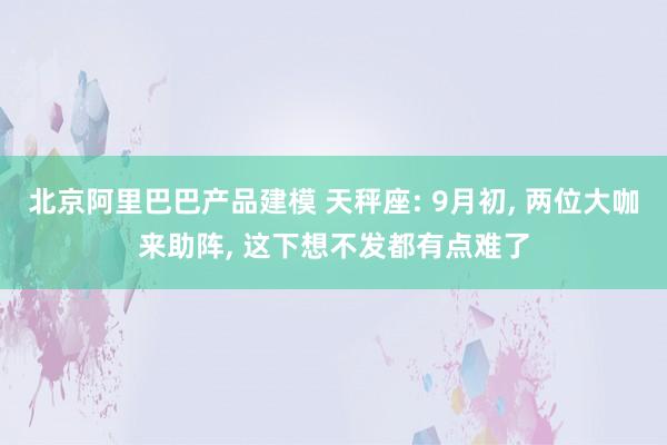 北京阿里巴巴产品建模 天秤座: 9月初, 两位大咖来助阵, 这下想不发都有点难了