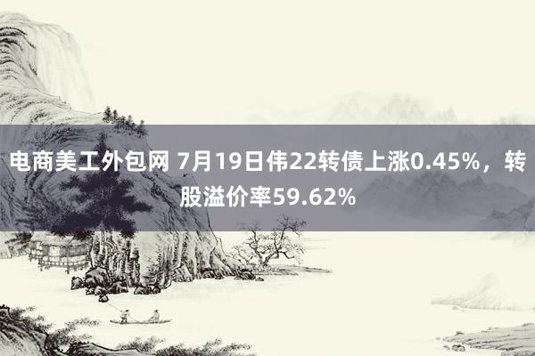 电商美工外包网 7月19日伟22转债上涨0.45%，转股溢价率59.62%