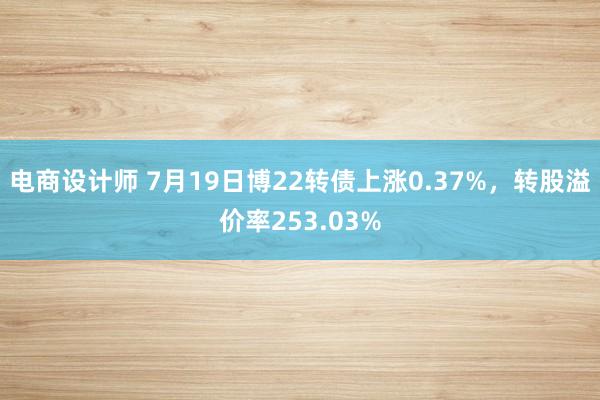 电商设计师 7月19日博22转债上涨0.37%，转股溢价率253.03%