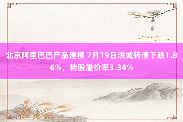 北京阿里巴巴产品建模 7月19日洪城转债下跌1.86%，转股溢价率3.34%