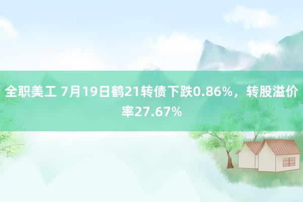 全职美工 7月19日鹤21转债下跌0.86%，转股溢价率27.67%