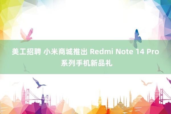 美工招聘 小米商城推出 Redmi Note 14 Pro 系列手机新品礼