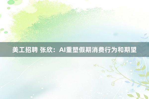 美工招聘 张欣：AI重塑假期消费行为和期望