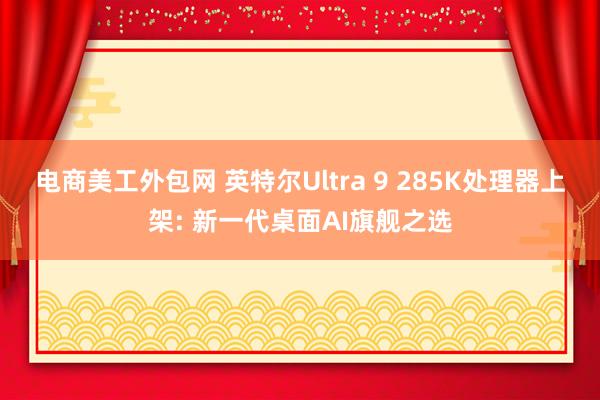 电商美工外包网 英特尔Ultra 9 285K处理器上架: 新一代桌面AI旗舰之选