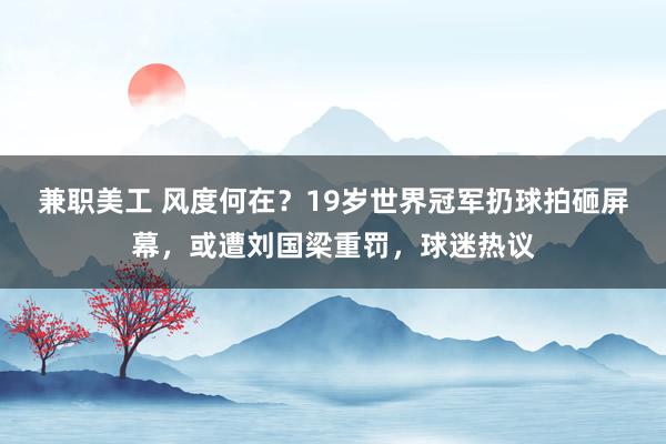 兼职美工 风度何在？19岁世界冠军扔球拍砸屏幕，或遭刘国梁重罚，球迷热议