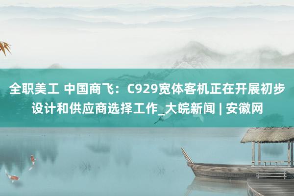 全职美工 中国商飞：C929宽体客机正在开展初步设计和供应商选择工作_大皖新闻 | 安徽网