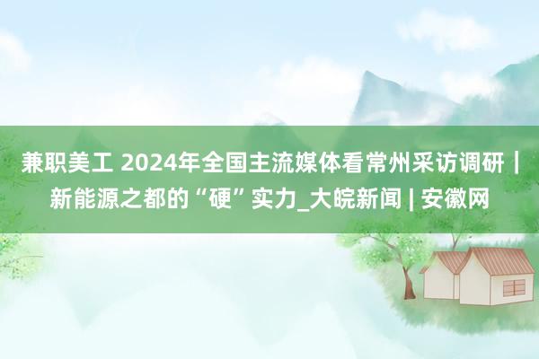 兼职美工 2024年全国主流媒体看常州采访调研｜新能源之都的“硬”实力_大皖新闻 | 安徽网