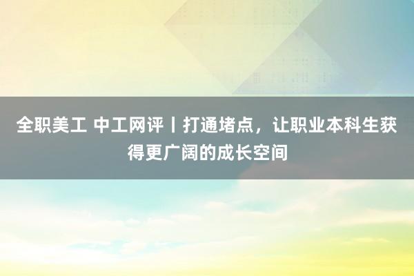 全职美工 中工网评丨打通堵点，让职业本科生获得更广阔的成长空间