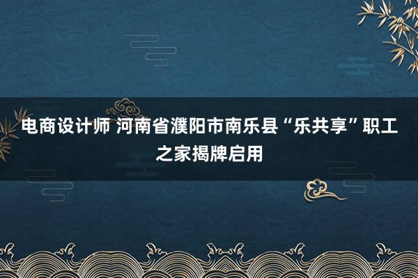 电商设计师 河南省濮阳市南乐县“乐共享”职工之家揭牌启用