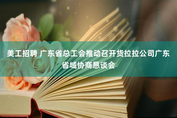 美工招聘 广东省总工会推动召开货拉拉公司广东省域协商恳谈会