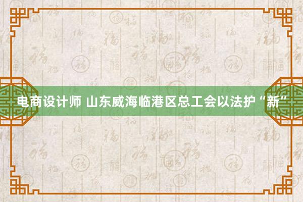 电商设计师 山东威海临港区总工会以法护“新”