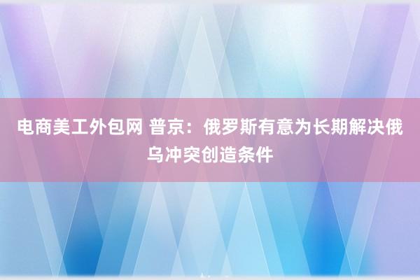 电商美工外包网 普京：俄罗斯有意为长期解决俄乌冲突创造条件